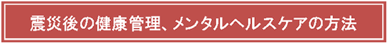 テキスト ボックス: 震災後の健康管理、メンタルヘルスケアの方法