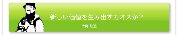 新しい価値を生み出すカオスか？　大野 隆造
